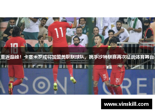 重返巅峰！卡塞米罗或将加盟美职联球队，携手沙特联赛再次征战体育舞台